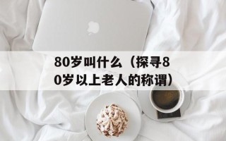 80岁叫什么（探寻80岁以上老人的称谓）