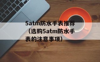 5atm防水手表推荐（选购5atm防水手表的注意事项）
