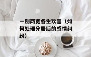 一别两宽各生欢喜（如何处理分居后的感情纠纷）