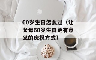 60岁生日怎么过（让父母60岁生日更有意义的庆祝方式）