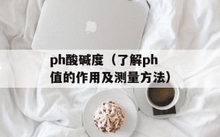 ph酸碱度（了解ph值的作用及测量方法）