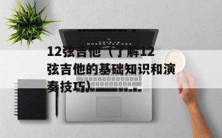 12弦吉他（了解12弦吉他的基础知识和演奏技巧）