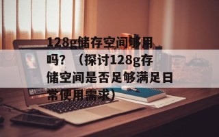 128g储存空间够用吗？（探讨128g存储空间是否足够满足日常使用需求）