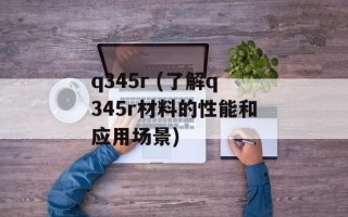 q345r (了解q345r材料的性能和应用场景)