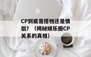 CP到底是搭档还是情侣？（揭秘娱乐圈CP关系的真相）