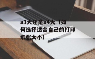 a3大还是a4大（如何选择适合自己的打印纸张大小）