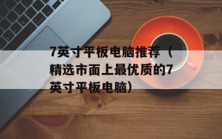 7英寸平板电脑推荐（精选市面上最优质的7英寸平板电脑）