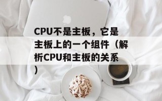 CPU不是主板，它是主板上的一个组件（解析CPU和主板的关系）