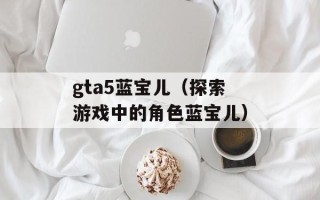 gta5蓝宝儿（探索游戏中的角色蓝宝儿）
