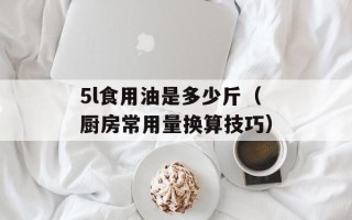 5l食用油是多少斤（厨房常用量换算技巧）