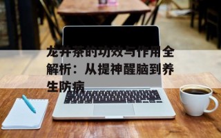 龙井茶的功效与作用全解析：从提神醒脑到养生防病