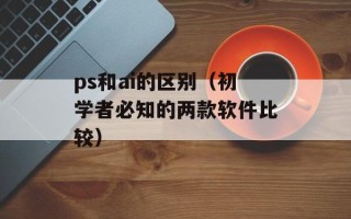 ps和ai的区别（初学者必知的两款软件比较）