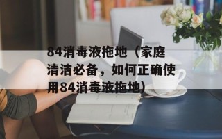84消毒液拖地（家庭清洁必备，如何正确使用84消毒液拖地）