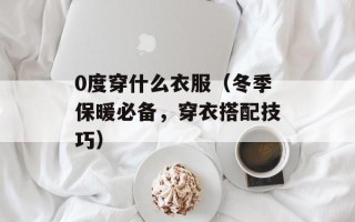 0度穿什么衣服（冬季保暖必备，穿衣搭配技巧）