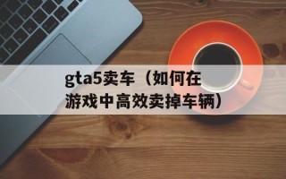 gta5卖车（如何在游戏中高效卖掉车辆）