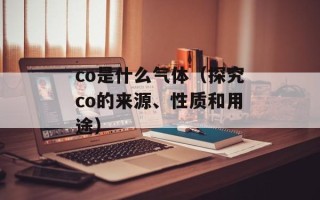 co是什么气体（探究co的来源、性质和用途）