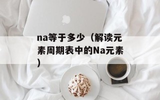 na等于多少（解读元素周期表中的Na元素）
