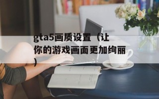 gta5画质设置（让你的游戏画面更加绚丽）