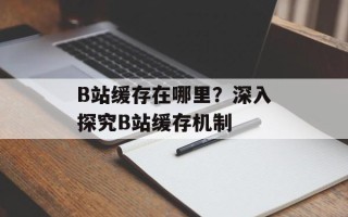 B站缓存在哪里？深入探究B站缓存机制