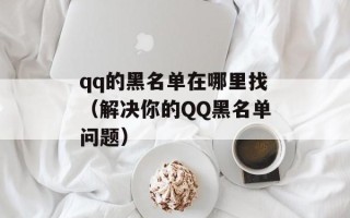 qq的黑名单在哪里找（解决你的QQ黑名单问题）