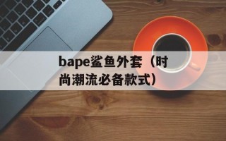 bape鲨鱼外套（时尚潮流必备款式）
