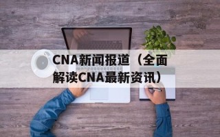 CNA新闻报道（全面解读CNA最新资讯）