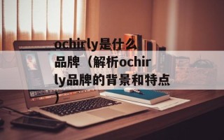ochirly是什么品牌（解析ochirly品牌的背景和特点）