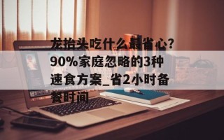 龙抬头吃什么最省心？90%家庭忽略的3种速食方案_省2小时备餐时间
