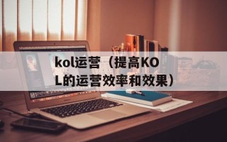 kol运营（提高KOL的运营效率和效果）