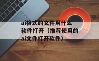 ai格式的文件用什么软件打开（推荐使用的ai文件打开软件）