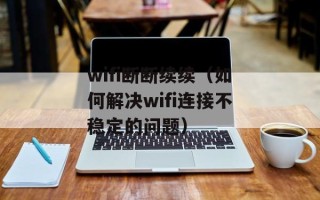 wifi断断续续（如何解决wifi连接不稳定的问题）
