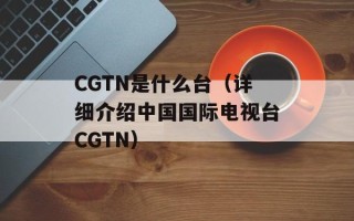 CGTN是什么台（详细介绍中国国际电视台CGTN）