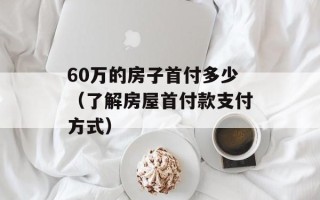 60万的房子首付多少（了解房屋首付款支付方式）