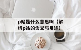 p站是什么意思啊（解析p站的含义与用途）