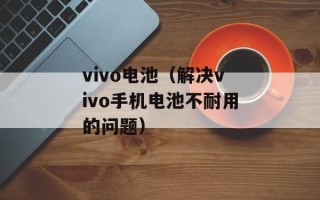 vivo电池（解决vivo手机电池不耐用的问题）