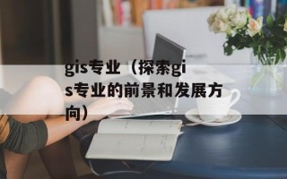 gis专业（探索gis专业的前景和发展方向）