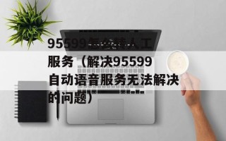 95599怎么转人工服务（解决95599自动语音服务无法解决的问题）