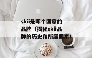skii是哪个国家的品牌（揭秘skii品牌的历史和所属国家）