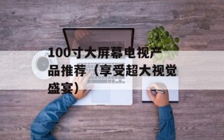 100寸大屏幕电视产品推荐（享受超大视觉盛宴）