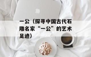 一公（探寻中国古代石雕名家“一公”的艺术足迹）