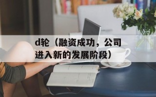 d轮（融资成功，公司进入新的发展阶段）