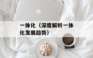 一体化（深度解析一体化发展趋势）