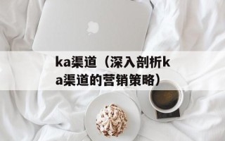 ka渠道（深入剖析ka渠道的营销策略）