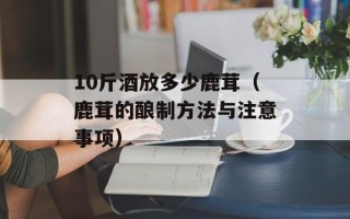 10斤酒放多少鹿茸（鹿茸的酿制方法与注意事项）