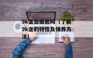 9k金会褪色吗（了解9k金的特性及保养方法）