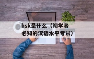 hsk是什么（初学者必知的汉语水平考试）