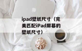 ipad壁纸尺寸（完美匹配iPad屏幕的壁纸尺寸）