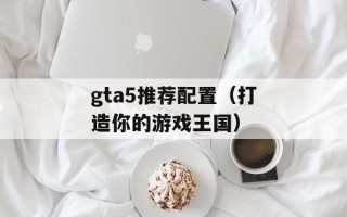 gta5推荐配置（打造你的游戏王国）