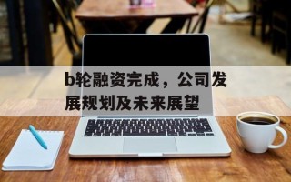 b轮融资完成，公司发展规划及未来展望