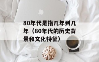 80年代是指几年到几年（80年代的历史背景和文化特征）